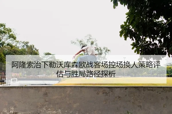 阿隆索治下勒沃库森欧战客场控场换人策略评估与胜局路径探析